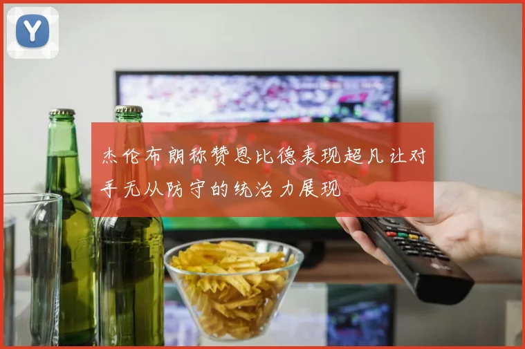 杰伦布朗称赞恩比德表现超凡让对手无从防守的统治力展现