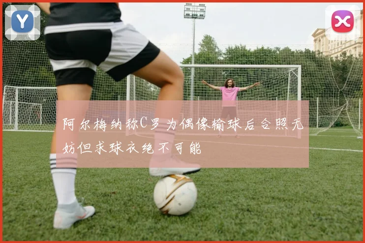 阿尔梅纳称C罗为偶像输球后合照无妨但求球衣绝不可能