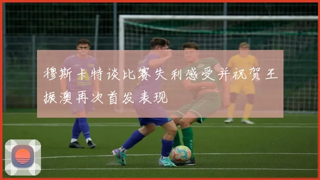 穆斯卡特谈比赛失利感受并祝贺王振澳再次首发表现