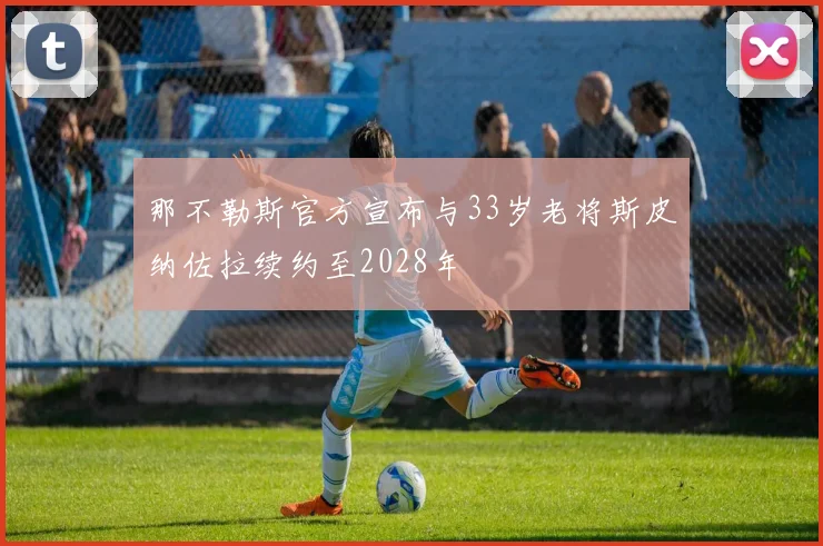 那不勒斯官方宣布与33岁老将斯皮纳佐拉续约至2028年