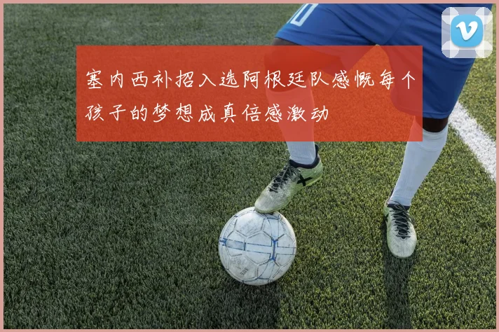 塞内西补招入选阿根廷队感慨每个孩子的梦想成真倍感激动