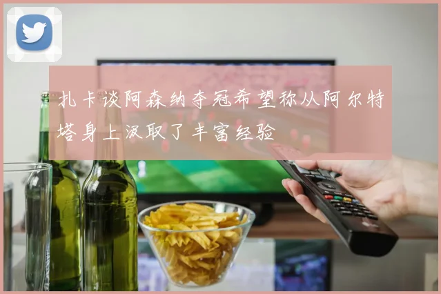 扎卡谈阿森纳夺冠希望称从阿尔特塔身上汲取了丰富经验
