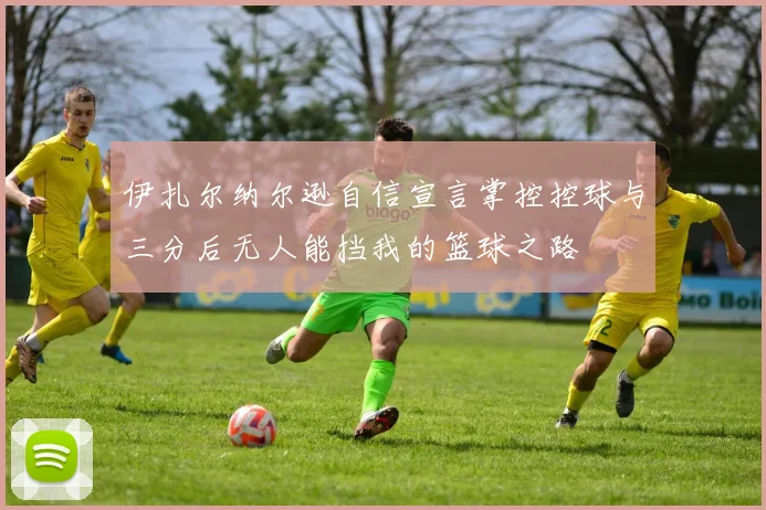 伊扎尔纳尔逊自信宣言掌控控球与三分后无人能挡我的篮球之路