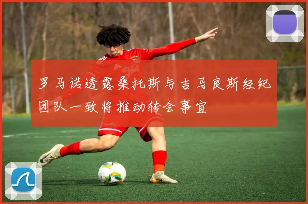 罗马诺透露桑托斯与吉马良斯经纪团队一致将推动转会事宜