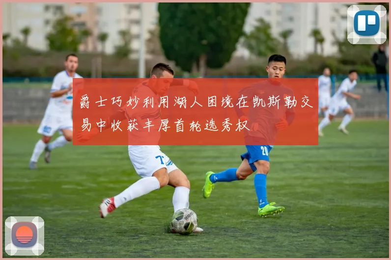 爵士巧妙利用湖人困境在凯斯勒交易中收获丰厚首轮选秀权
