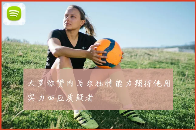 大罗称赞内马尔独特能力期待他用实力回应质疑者