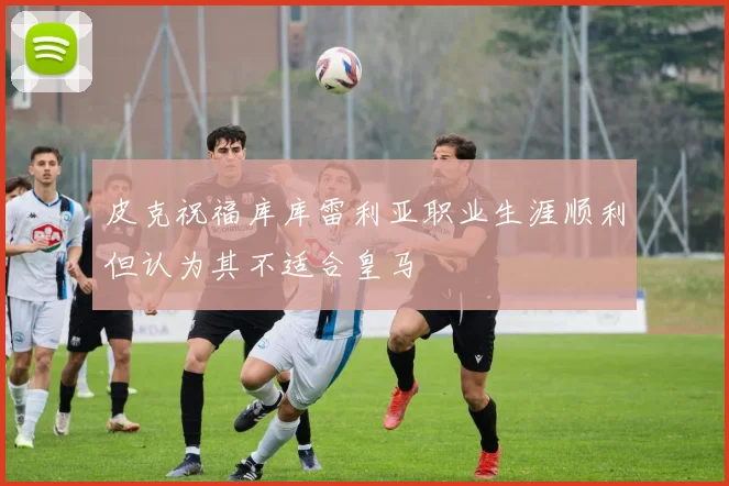 皮克祝福库库雷利亚职业生涯顺利但认为其不适合皇马