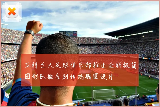 亚特兰大足球俱乐部推出全新极简圆形队徽告别传统椭圆设计