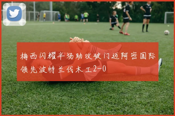 梅西闪耀半场助攻破门迈阿密国际领先波特兰伐木工2-0