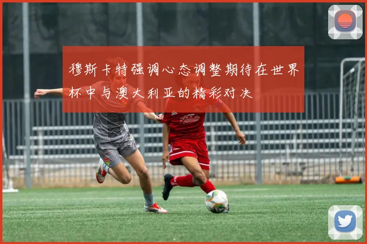 穆斯卡特强调心态调整期待在世界杯中与澳大利亚的精彩对决